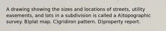 A drawing showing the sizes and locations of streets, utility easements, and lots in a subdivision is called a A)topographic survey. B)plat map. C)gridiron pattern. D)property report.