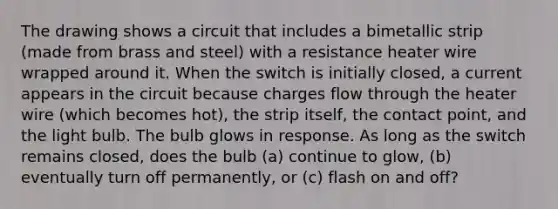 The drawing shows a circuit that includes a bimetallic strip (made from brass and steel) with a resistance heater wire wrapped around it. When the switch is initially closed, a current appears in the circuit because charges flow through the heater wire (which becomes hot), the strip itself, the contact point, and the light bulb. The bulb glows in response. As long as the switch remains closed, does the bulb (a) continue to glow, (b) eventually turn off permanently, or (c) flash on and off?