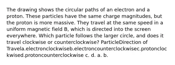 The drawing shows the circular paths of an electron and a proton. These particles have the same charge magnitudes, but the proton is more massive. They travel at the same speed in a uniform magnetic field B, which is directed into the screen everywhere. Which particle follows the larger circle, and does it travel clockwise or counterclockwise? ParticleDirection of Travela.electronclockwiseb.electroncounterclockwisec.protonclockwised.protoncounterclockwise c. d. a. b.