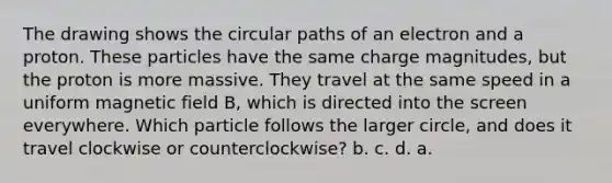 The drawing shows the circular paths of an electron and a proton. These particles have the same charge magnitudes, but the proton is more massive. They travel at the same speed in a uniform magnetic field B, which is directed into the screen everywhere. Which particle follows the larger circle, and does it travel clockwise or counterclockwise? b. c. d. a.