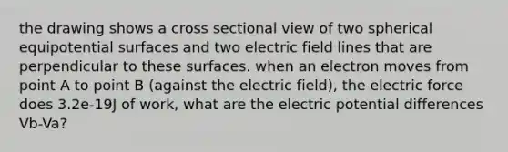 the drawing shows a cross sectional view of two spherical equipotential surfaces and two electric field lines that are perpendicular to these surfaces. when an electron moves from point A to point B (against the electric field), the electric force does 3.2e-19J of work, what are the electric potential differences Vb-Va?