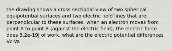 the drawing shows a cross sectional view of two spherical equipotential surfaces and two electric field lines that are perpendicular to these surfaces. when an electron moves from point A to point B (against the electric field), the electric force does 3.2e-19J of work, what are the electric potential differences Vc-Va