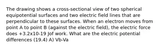 The drawing shows a cross-sectional view of two spherical equipotential surfaces and two electric field lines that are perpendicular to these surfaces. When an electron moves from point A to point B (against the electric field), the electric force does +3.2x10-19 Jof work. What are the electric potential differences (19.4) A) Vb-Va