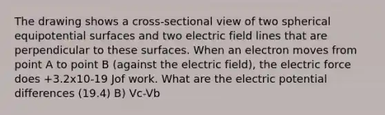 The drawing shows a cross-sectional view of two spherical equipotential surfaces and two electric field lines that are perpendicular to these surfaces. When an electron moves from point A to point B (against the electric field), the electric force does +3.2x10-19 Jof work. What are the electric potential differences (19.4) B) Vc-Vb