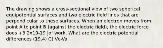 The drawing shows a cross-sectional view of two spherical equipotential surfaces and two electric field lines that are perpendicular to these surfaces. When an electron moves from point A to point B (against the electric field), the electric force does +3.2x10-19 Jof work. What are the electric potential differences (19.4) C) Vc-Va