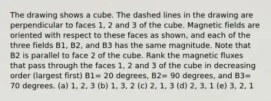 The drawing shows a cube. The dashed lines in the drawing are perpendicular to faces 1, 2 and 3 of the cube. Magnetic fields are oriented with respect to these faces as shown, and each of the three fields B1, B2, and B3 has the same magnitude. Note that B2 is parallel to face 2 of the cube. Rank the magnetic fluxes that pass through the faces 1, 2 and 3 of the cube in decreasing order (largest first) B1= 20 degrees, B2= 90 degrees, and B3= 70 degrees. (a) 1, 2, 3 (b) 1, 3, 2 (c) 2, 1, 3 (d) 2, 3, 1 (e) 3, 2, 1