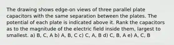 The drawing shows edge-on views of three parallel plate capacitors with the same separation between the plates. The potential of each plate is indicated above it. Rank the capacitors as to the magnitude of the electric field inside them, largest to smallest. a) B, C, A b) A, B, C c) C, A, B d) C, B, A e) A, C, B