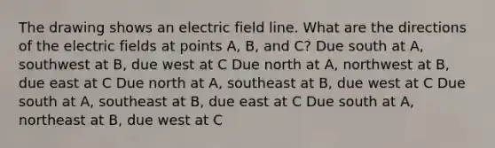 The drawing shows an electric field line. What are the directions of the electric fields at points A, B, and C? Due south at A, southwest at B, due west at C Due north at A, northwest at B, due east at C Due north at A, southeast at B, due west at C Due south at A, southeast at B, due east at C Due south at A, northeast at B, due west at C