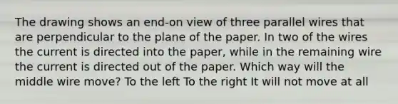 The drawing shows an end-on view of three parallel wires that are perpendicular to the plane of the paper. In two of the wires the current is directed into the paper, while in the remaining wire the current is directed out of the paper. Which way will the middle wire move? To the left To the right It will not move at all