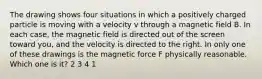 The drawing shows four situations in which a positively charged particle is moving with a velocity v through a magnetic field B. In each case, the magnetic field is directed out of the screen toward you, and the velocity is directed to the right. In only one of these drawings is the magnetic force F physically reasonable. Which one is it? 2 3 4 1