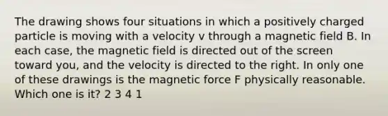 The drawing shows four situations in which a positively charged particle is moving with a velocity v through a magnetic field B. In each case, the magnetic field is directed out of the screen toward you, and the velocity is directed to the right. In only one of these drawings is the magnetic force F physically reasonable. Which one is it? 2 3 4 1