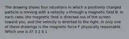 The drawing shows four situations in which a positively charged particle is moving with a velocity v through a magnetic field B. In each case, the magnetic field is directed out of the screen toward you, and the velocity is directed to the right. In only one of these drawings is the magnetic force F physically reasonable. Which one is it? 3 2 4 1