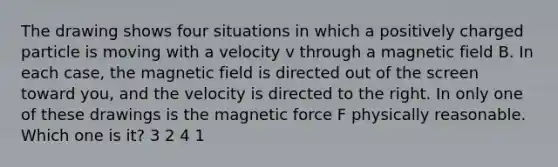 The drawing shows four situations in which a positively charged particle is moving with a velocity v through a magnetic field B. In each case, the magnetic field is directed out of the screen toward you, and the velocity is directed to the right. In only one of these drawings is the magnetic force F physically reasonable. Which one is it? 3 2 4 1