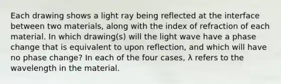 Each drawing shows a light ray being reflected at the interface between two materials, along with the index of refraction of each material. In which drawing(s) will the light wave have a phase change that is equivalent to upon reflection, and which will have no phase change? In each of the four cases, λ refers to the wavelength in the material.