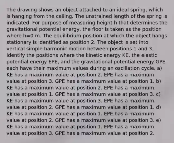 The drawing shows an object attached to an ideal spring, which is hanging from the ceiling. The unstrained length of the spring is indicated. For purpose of measuring height h that determines the gravitational potential energy, the floor is taken as the position where h=0 m. The equilibrium position at which the object hangs stationary is identified as position 2. The object is set into vertical simple harmonic motion between positions 1 and 3. Identify the positions where the kinetic energy KE, the elastic potential energy EPE, and the gravitational potential energy GPE each have their maximum values during an oscillation cycle. a) KE has a maximum value at position 2. EPE has a maximum value at position 3. GPE has a maximum value at position 1. b) KE has a maximum value at position 2. EPE has a maximum value at position 1. GPE has a maximum value at position 3. c) KE has a maximum value at position 3. EPE has a maximum value at position 2. GPE has a maximum value at position 1. d) KE has a maximum value at position 1. EPE has a maximum value at position 2. GPE has a maximum value at position 3. e) KE has a maximum value at position 1. EPE has a maximum value at position 3. GPE has a maximum value at position 2.