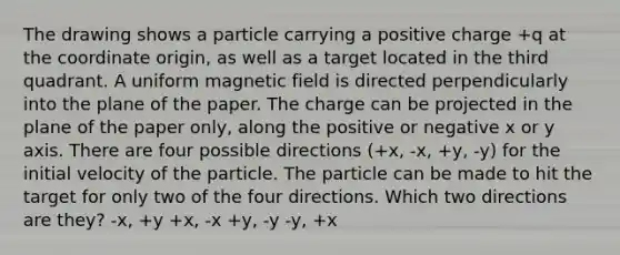 The drawing shows a particle carrying a positive charge +q at the coordinate origin, as well as a target located in the third quadrant. A uniform magnetic field is directed perpendicularly into the plane of the paper. The charge can be projected in the plane of the paper only, along the positive or negative x or y axis. There are four possible directions (+x, -x, +y, -y) for the initial velocity of the particle. The particle can be made to hit the target for only two of the four directions. Which two directions are they? -x, +y +x, -x +y, -y -y, +x