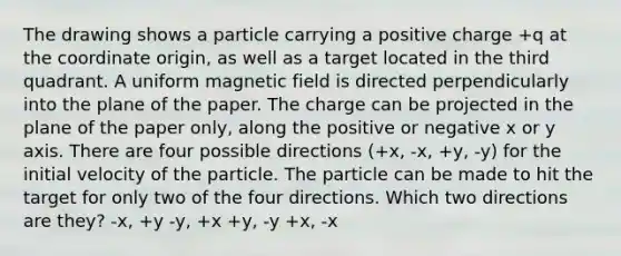 The drawing shows a particle carrying a positive charge +q at the coordinate origin, as well as a target located in the third quadrant. A uniform magnetic field is directed perpendicularly into the plane of the paper. The charge can be projected in the plane of the paper only, along the positive or negative x or y axis. There are four possible directions (+x, -x, +y, -y) for the initial velocity of the particle. The particle can be made to hit the target for only two of the four directions. Which two directions are they? -x, +y -y, +x +y, -y +x, -x