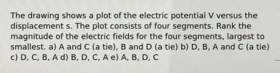 The drawing shows a plot of the electric potential V versus the displacement s. The plot consists of four segments. Rank the magnitude of the electric fields for the four segments, largest to smallest. a) A and C (a tie), B and D (a tie) b) D, B, A and C (a tie) c) D, C, B, A d) B, D, C, A e) A, B, D, C