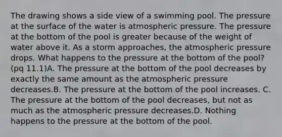 The drawing shows a side view of a swimming pool. The pressure at the surface of the water is atmospheric pressure. The pressure at the bottom of the pool is greater because of the weight of water above it. As a storm approaches, the atmospheric pressure drops. What happens to the pressure at the bottom of the pool? (pq 11.1)A. The pressure at the bottom of the pool decreases by exactly the same amount as the atmospheric pressure decreases.B. The pressure at the bottom of the pool increases. C. The pressure at the bottom of the pool decreases, but not as much as the atmospheric pressure decreases.D. Nothing happens to the pressure at the bottom of the pool.