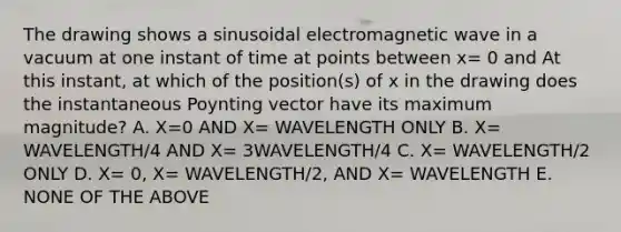 The drawing shows a sinusoidal electromagnetic wave in a vacuum at one instant of time at points between x= 0 and At this instant, at which of the position(s) of x in the drawing does the instantaneous Poynting vector have its maximum magnitude? A. X=0 AND X= WAVELENGTH ONLY B. X= WAVELENGTH/4 AND X= 3WAVELENGTH/4 C. X= WAVELENGTH/2 ONLY D. X= 0, X= WAVELENGTH/2, AND X= WAVELENGTH E. NONE OF THE ABOVE