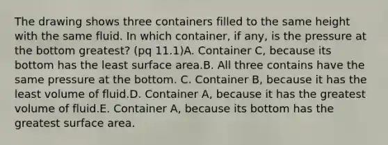 The drawing shows three containers filled to the same height with the same fluid. In which container, if any, is the pressure at the bottom greatest? (pq 11.1)A. Container C, because its bottom has the least surface area.B. All three contains have the same pressure at the bottom. C. Container B, because it has the least volume of fluid.D. Container A, because it has the greatest volume of fluid.E. Container A, because its bottom has the greatest surface area.