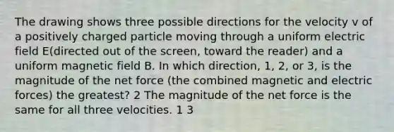 The drawing shows three possible directions for the velocity v of a positively charged particle moving through a uniform electric field E(directed out of the screen, toward the reader) and a uniform magnetic field B. In which direction, 1, 2, or 3, is the magnitude of the net force (the combined magnetic and electric forces) the greatest? 2 The magnitude of the net force is the same for all three velocities. 1 3