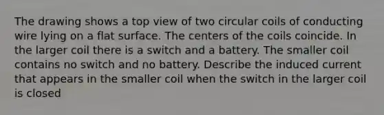 The drawing shows a top view of two circular coils of conducting wire lying on a flat surface. The centers of the coils coincide. In the larger coil there is a switch and a battery. The smaller coil contains no switch and no battery. Describe the induced current that appears in the smaller coil when the switch in the larger coil is closed