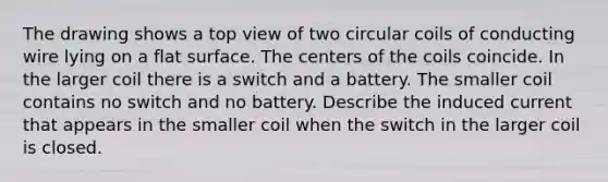 The drawing shows a top view of two circular coils of conducting wire lying on a flat surface. The centers of the coils coincide. In the larger coil there is a switch and a battery. The smaller coil contains no switch and no battery. Describe the induced current that appears in the smaller coil when the switch in the larger coil is closed.