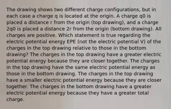 The drawing shows two different charge configurations, but in each case a charge q is located at the origin. A charge q0 is placed a distance r from the origin (top drawing), and a charge 2q0 is placed a distance 2r from the origin (bottom drawing). All charges are positive. Which statement is true regarding the electric potential energy EPE (not the electric potential V) of the charges in the top drawing relative to those in the bottom drawing? The charges in the top drawing have a greater electric potential energy because they are closer together. The charges in the top drawing have the same electric potential energy as those in the bottom drawing. The charges in the top drawing have a smaller electric potential energy because they are closer together. The charges in the bottom drawing have a greater electric potential energy because they have a greater total charge.