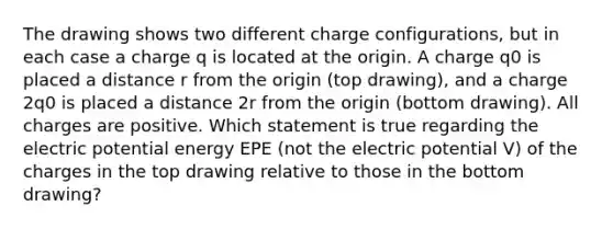 The drawing shows two different charge configurations, but in each case a charge q is located at the origin. A charge q0 is placed a distance r from the origin (top drawing), and a charge 2q0 is placed a distance 2r from the origin (bottom drawing). All charges are positive. Which statement is true regarding the electric potential energy EPE (not the electric potential V) of the charges in the top drawing relative to those in the bottom drawing?