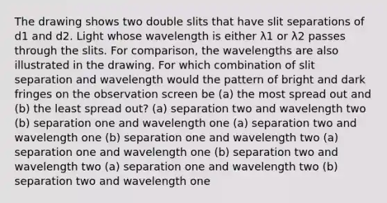 The drawing shows two double slits that have slit separations of d1 and d2. Light whose wavelength is either λ1 or λ2 passes through the slits. For comparison, the wavelengths are also illustrated in the drawing. For which combination of slit separation and wavelength would the pattern of bright and dark fringes on the observation screen be (a) the most spread out and (b) the least spread out? (a) separation two and wavelength two (b) separation one and wavelength one (a) separation two and wavelength one (b) separation one and wavelength two (a) separation one and wavelength one (b) separation two and wavelength two (a) separation one and wavelength two (b) separation two and wavelength one