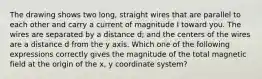 The drawing shows two long, straight wires that are parallel to each other and carry a current of magnitude I toward you. The wires are separated by a distance d; and the centers of the wires are a distance d from the y axis. Which one of the following expressions correctly gives the magnitude of the total magnetic field at the origin of the x, y coordinate system?