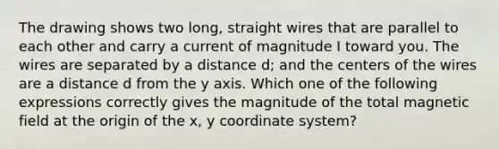 The drawing shows two long, straight wires that are parallel to each other and carry a current of magnitude I toward you. The wires are separated by a distance d; and the centers of the wires are a distance d from the y axis. Which one of the following expressions correctly gives the magnitude of the total magnetic field at the origin of the x, y coordinate system?