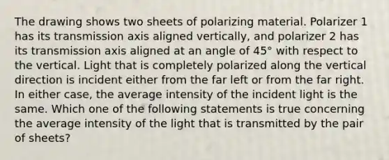 The drawing shows two sheets of polarizing material. Polarizer 1 has its transmission axis aligned vertically, and polarizer 2 has its transmission axis aligned at an angle of 45° with respect to the vertical. Light that is completely polarized along the vertical direction is incident either from the far left or from the far right. In either case, the average intensity of the incident light is the same. Which one of the following statements is true concerning the average intensity of the light that is transmitted by the pair of sheets?