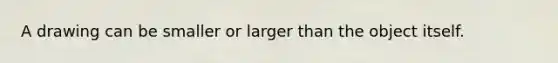 A drawing can be smaller or larger than the object itself.