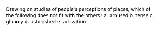 Drawing on studies of people's perceptions of places, which of the following does not fit with the others? a. aroused b. tense c. gloomy d. astonished e. activation