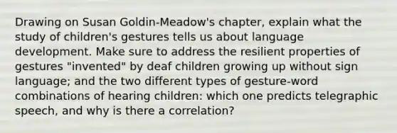 Drawing on Susan Goldin-Meadow's chapter, explain what the study of children's gestures tells us about language development. Make sure to address the resilient properties of gestures "invented" by deaf children growing up without sign language; and the two different types of gesture-word combinations of hearing children: which one predicts telegraphic speech, and why is there a correlation?