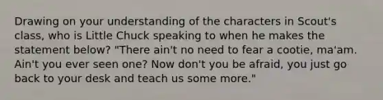 Drawing on your understanding of the characters in Scout's class, who is Little Chuck speaking to when he makes the statement below? "There ain't no need to fear a cootie, ma'am. Ain't you ever seen one? Now don't you be afraid, you just go back to your desk and teach us some more."