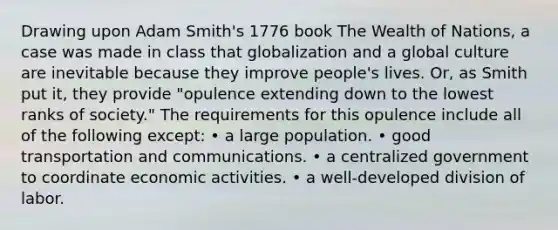 Drawing upon Adam Smith's 1776 book The Wealth of Nations, a case was made in class that globalization and a global culture are inevitable because they improve people's lives. Or, as Smith put it, they provide "opulence extending down to the lowest ranks of society." The requirements for this opulence include all of the following except: • a large population. • good transportation and communications. • a centralized government to coordinate economic activities. • a well-developed division of labor.