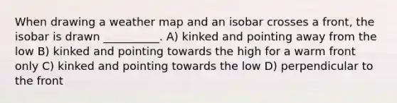 When drawing a weather map and an isobar crosses a front, the isobar is drawn __________. A) kinked and pointing away from the low B) kinked and pointing towards the high for a warm front only C) kinked and pointing towards the low D) perpendicular to the front