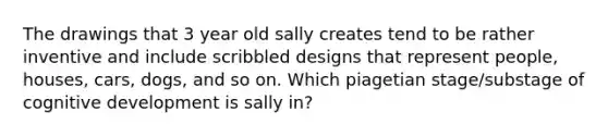 The drawings that 3 year old sally creates tend to be rather inventive and include scribbled designs that represent people, houses, cars, dogs, and so on. Which piagetian stage/substage of cognitive development is sally in?