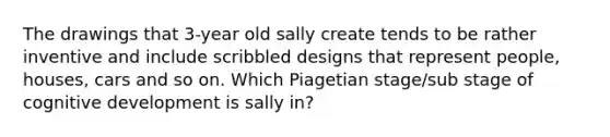 The drawings that 3-year old sally create tends to be rather inventive and include scribbled designs that represent people, houses, cars and so on. Which Piagetian stage/sub stage of cognitive development is sally in?