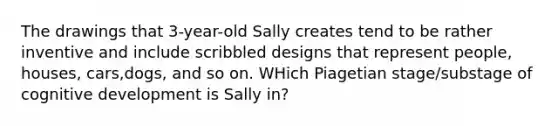 The drawings that 3-year-old Sally creates tend to be rather inventive and include scribbled designs that represent people, houses, cars,dogs, and so on. WHich Piagetian stage/substage of cognitive development is Sally in?