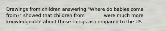 Drawings from children answering "Where do babies come from?" showed that children from _______ were much more knowledgeable about these things as compared to the US