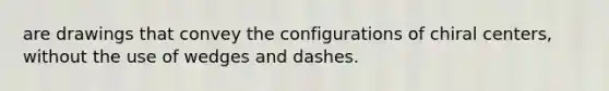 are drawings that convey the configurations of chiral centers, without the use of wedges and dashes.