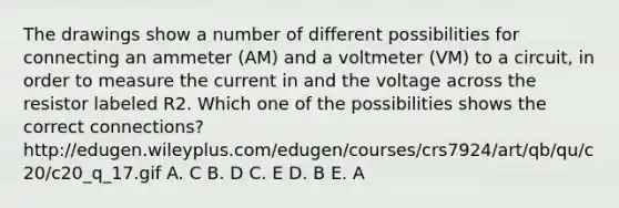 The drawings show a number of different possibilities for connecting an ammeter (AM) and a voltmeter (VM) to a circuit, in order to measure the current in and the voltage across the resistor labeled R2. Which one of the possibilities shows the correct connections? http://edugen.wileyplus.com/edugen/courses/crs7924/art/qb/qu/c20/c20_q_17.gif A. C B. D C. E D. B E. A