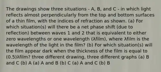 The drawings show three situations - A, B, and C - in which light reflects almost perpendicularly from the top and bottom surfaces of a thin film, with the indices of refraction as shown. (a) For which situation(s) will there be a net phase shift (due to reflection) between waves 1 and 2 that is equivalent to either zero wavelengths or one wavelength (λfilm), where λfilm is the wavelength of the light in the film? (b) For which situation(s) will the film appear dark when the thickness of the film is equal to (0.5)λfilm? three different drawing, three different graphs (a) B and C (b) A (a) A and B (b) C (a) A and C (b) B