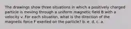 The drawings show three situations in which a positively charged particle is moving through a uniform magnetic field B with a velocity v. For each situation, what is the direction of the magnetic force F exerted on the particle? b. e. d. c. a.