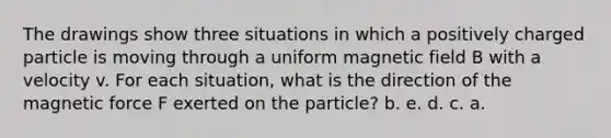 The drawings show three situations in which a positively charged particle is moving through a uniform magnetic field B with a velocity v. For each situation, what is the direction of the magnetic force F exerted on the particle? b. e. d. c. a.