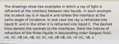 The drawings show two examples in which a ray of light is refracted at the interface between two liquids. In each example the incident ray is in liquid A and strikes the interface at the same angle of incidence. In one case the ray is refracted into liquid B, and in the other it is refracted into liquid C. The dashed lines denote the normals to the interfaces. Rank the indices of refraction of the three liquids in descending order (largest first). nA, nC, nB nA, nB, nC nC, nA, nB nB, nA, nC nC, nB, n